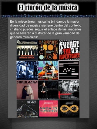 En la miscelánea musical te brindamos la mayor 
diversidad de música siempre dentro del contexto 
cristiano puedes seguir el enlace de las imágenes 
que te llevaran a disfrutar de la gran variedad de 
géneros musicales: 
 