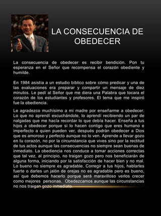 LA CONSECUENCIA DE 
OBEDECER 
La consecuencia de obedecer es recibir bendición. Pon tu 
esperanza en el Señor que recompensa el corazón obediente y 
humilde. 
En 1984 asistía a un estudio bíblico sobre cómo predicar y una de 
las evaluaciones era preparar y compartir un mensaje de diez 
minutos. Le pedí al Señor que me diera una Palabra que tocara el 
corazón de los estudiantes y profesores. El tema que me inspiró 
fue la obediencia. 
Le agradezco muchísimo a mi madre por enseñarme a obedecer. 
Lo que no aprendí escuchándole, lo aprendí recibiendo un par de 
nalgadas que me hacía recordar lo que debía hacer. Enseña a tus 
hijos a obedecer porque si lo hacen contigo que eres humano e 
imperfecto a quien pueden ver, después podrán obedecer a Dios 
que es amoroso y perfecto aunque no lo ven. Aprende a llevar gozo 
en tu corazón, no por la circunstancia que vives sino por la rectitud 
de tus actos aunque las consecuencias no siempre sean buenas de 
inmediato. La obediencia nos conduce a tomar acciones correctas 
que tal vez, al principio, no traigan gozo pero nos beneficiarán de 
alguna forma, iniciando por la satisfacción de hacer bien y no mal. 
Lo bueno no siempre es agradable. Corregir a tus hijos, hablarles 
fuerte o darles un jalón de orejas no es agradable pero es bueno, 
así que debemos hacerlo porque será maravilloso verlos crecer 
como mejores personas. Obedezcamos aunque las circunstancias 
no nos traigan gozo inmediato. 
 
