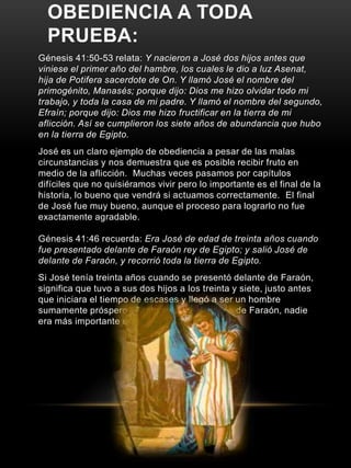 OBEDIENCIA A TODA 
PRUEBA: 
Génesis 41:50-53 relata: Y nacieron a José dos hijos antes que 
viniese el primer año del hambre, los cuales le dio a luz Asenat, 
hija de Potifera sacerdote de On. Y llamó José el nombre del 
primogénito, Manasés; porque dijo: Dios me hizo olvidar todo mi 
trabajo, y toda la casa de mi padre. Y llamó el nombre del segundo, 
Efraín; porque dijo: Dios me hizo fructificar en la tierra de mi 
aflicción. Así se cumplieron los siete años de abundancia que hubo 
en la tierra de Egipto. 
José es un claro ejemplo de obediencia a pesar de las malas 
circunstancias y nos demuestra que es posible recibir fruto en 
medio de la aflicción. Muchas veces pasamos por capítulos 
difíciles que no quisiéramos vivir pero lo importante es el final de la 
historia, lo bueno que vendrá si actuamos correctamente. El final 
de José fue muy bueno, aunque el proceso para lograrlo no fue 
exactamente agradable. 
Génesis 41:46 recuerda: Era José de edad de treinta años cuando 
fue presentado delante de Faraón rey de Egipto; y salió José de 
delante de Faraón, y recorrió toda la tierra de Egipto. 
Si José tenía treinta años cuando se presentó delante de Faraón, 
significa que tuvo a sus dos hijos a los treinta y siete, justo antes 
que iniciara el tiempo de escases y llegó a ser un hombre 
sumamente próspero. Tanto así, que después de Faraón, nadie 
era más importante en Egipto. 
 