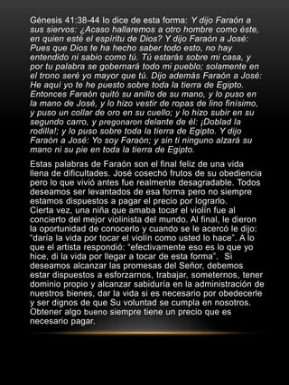 Génesis 41:38-44 lo dice de esta forma: Y dijo Faraón a 
sus siervos: ¿Acaso hallaremos a otro hombre como éste, 
en quien esté el espíritu de Dios? Y dijo Faraón a José: 
Pues que Dios te ha hecho saber todo esto, no hay 
entendido ni sabio como tú. Tú estarás sobre mi casa, y 
por tu palabra se gobernará todo mi pueblo; solamente en 
el trono seré yo mayor que tú. Dijo además Faraón a José: 
He aquí yo te he puesto sobre toda la tierra de Egipto. 
Entonces Faraón quitó su anillo de su mano, y lo puso en 
la mano de José, y lo hizo vestir de ropas de lino finísimo, 
y puso un collar de oro en su cuello; y lo hizo subir en su 
segundo carro, y pregonaron delante de él: ¡Doblad la 
rodilla!; y lo puso sobre toda la tierra de Egipto. Y dijo 
Faraón a José: Yo soy Faraón; y sin ti ninguno alzará su 
mano ni su pie en toda la tierra de Egipto. 
Estas palabras de Faraón son el final feliz de una vida 
llena de dificultades. José cosechó frutos de su obediencia 
pero lo que vivió antes fue realmente desagradable. Todos 
deseamos ser levantados de esa forma pero no siempre 
estamos dispuestos a pagar el precio por lograrlo. 
Cierta vez, una niña que amaba tocar el violín fue al 
concierto del mejor violinista del mundo. Al final, le dieron 
la oportunidad de conocerlo y cuando se le acercó le dijo: 
“daría la vida por tocar el violín como usted lo hace”. A lo 
que el artista respondió: “efectivamente eso es lo que yo 
hice, di la vida por llegar a tocar de esta forma”. Si 
deseamos alcanzar las promesas del Señor, debemos 
estar dispuestos a esforzarnos, trabajar, someternos, tener 
dominio propio y alcanzar sabiduría en la administración de 
nuestros bienes, dar la vida si es necesario por obedecerle 
y ser dignos de que Su voluntad se cumpla en nosotros. 
Obtener algo bueno siempre tiene un precio que es 
necesario pagar. 
 