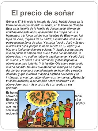 El precio de soñar 
Génesis 37:1-8 inicia la historia de José: Habitó Jacob en la 
tierra donde había morado su padre, en la tierra de Canaán. 
Esta es la historia de la familia de Jacob: José, siendo de 
edad de diecisiete años, apacentaba las ovejas con sus 
hermanos; y el joven estaba con los hijos de Bilha y con los 
hijos de Zilpa, mujeres de su padre; e informaba José a su 
padre la mala fama de ellos. Y amaba Israel a José más que 
a todos sus hijos, porque lo había tenido en su vejez; y le 
hizo una túnica de diversos colores. Y viendo sus hermanos 
que su padre lo amaba más que a todos sus hermanos, le 
aborrecían, y no podían hablarle pacíficamente. Y soñó José 
un sueño, y lo contó a sus hermanos; y ellos llegaron a 
aborrecerle más todavía. Y él les dijo: Oíd ahora este sueño 
que he soñado: He aquí que atábamos manojos en medio 
del campo, y he aquí que mi manojo se levantaba y estaba 
derecho, y que vuestros manojos estaban alrededor y se 
inclinaban al mío. Le respondieron sus hermanos: ¿Reinarás 
tú sobre nosotros, o señorearás sobre nosotros? Y le 
aborrecieron aun más a causa de sus sueños y sus 
palabras. 
Es hermoso tener sueños, especialmente si estamos 
convencidos de que vienen del Señor, tal como José sabía. 
El problema es que no sabemos qué camino nos llevará a 
verlos realizados. También es lindo ser el preferido de papá y 
que nos vista mejor que a otros, pero no sabemos los 
sentimientos que esta actitud despierta en quienes no 
reciben lo mismo. 
 
