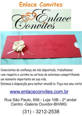 Conscientes da conﬁança em nós depositada, trabalhamos
com respeito e carinho na certeza de estarmos compartilhando
um momento importante em sua vida.
Estamos à disposição para melhor atendê-lo. Faça-nos uma visita!
Enlace Convites
Rua São Paulo, 656 - Loja 10B - 2º andar
Centro -Galeria Ouvidor-BH/MG
(31) - 3212-2538
www.enlaceconvites.com.br
 
