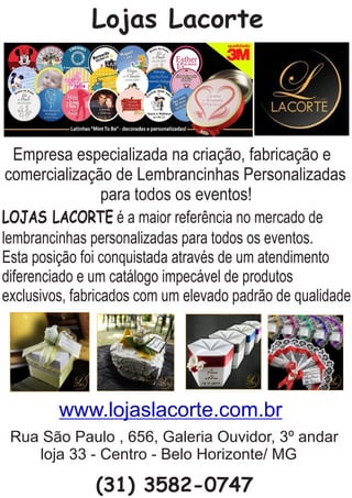 Lojas Lacorte
Empresa especializada na criação, fabricação e
comercialização de Lembrancinhas Personalizadas
para todos os eventos!
LOJAS LACORTE é a maior referência no mercado de
lembrancinhas personalizadas para todos os eventos.
Esta posição foi conquistada através de um atendimento
diferenciado e um catálogo impecável de produtos
exclusivos, fabricados com um elevado padrão de qualidade.
Rua São Paulo , 656, Galeria Ouvidor, 3º andar
loja 33 - Centro - Belo Horizonte/ MG
(31) 3582-0747
www.lojaslacorte.com.br
 