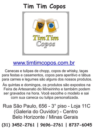 Tim Tim Copos
Às quintas e domingos, os produtos são expostos na
Feira de Artesanato do Mineirinho e também podem
ser gravados na hora. Você escolhe o modelo e sai
com sua caneca ou tulipa personalizada.
Canecas e tulipas de chopp, copos de whisky, taças
para festas e casamentos, copos para aperitivo e tábua
para carnes e legumes são alguns dos nossos produtos.
Rua São Paulo, 656 - 3° piso - Loja 11C
(Galeria do Ouvidor) - Centro
Belo Horizonte / Minas Gerais
(31) 3452-2761 | 9696-2761 | 8737-6045
www.timtimcopos.com.br
 