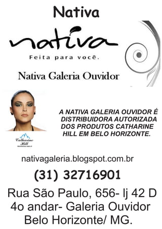 Nativa
A NATIVA GALERIA OUVIDOR É
DISTRIBUIDORA AUTORIZADA
DOS PRODUTOS CATHARINE
HILL EM BELO HORIZONTE.
Rua São Paulo, 656- lj 42 D
4o andar- Galeria Ouvidor
Belo Horizonte/ MG.
(31) 32716901
nativagaleria.blogspot.com.br
 
