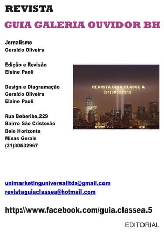 REVISTA
GUIA GALERIA OUVIDOR BH
Jornalismo
Geraldo Oliveira
Edição e Revisão
Elaine Paoli
Design e Diagramação
Geraldo Oliveira
Elaine Paoli
Rua Beberibe,229
Bairro São Cristovão
Belo Horizonte
Minas Gerais
(31)30532967
unimarketinguniversalltda@gmail.com
revistaguiaclassea@hotmail.com
http://www.facebook.com/guia.classea.5
EDITORIAL
 