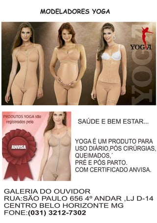 MODELADORES YOGA
GALERIA DO OUVIDOR
RUA:SÃO PAULO 656 4º ANDAR ,LJ D-14
CENTRO BELO HORIZONTE MG
FONE:(031) 3212-7302
SAÚDE E BEM ESTAR...
YOGA É UM PRODUTO PARA
USO DIÁRIO,PÓS CIRÚRGIAS,
QUEIMADOS,´
PRÉ E PÓS PARTO.
COM CERTIFICADO ANVISA.
 