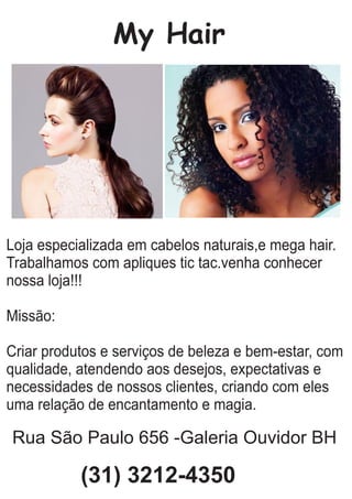 My Hair
Loja especializada em cabelos naturais,e mega hair.
Trabalhamos com apliques tic tac.venha conhecer
nossa loja!!!
Missão:
Criar produtos e serviços de beleza e bem-estar, com
qualidade, atendendo aos desejos, expectativas e
necessidades de nossos clientes, criando com eles
uma relação de encantamento e magia.
Rua São Paulo 656 -Galeria Ouvidor BH
(31) 3212-4350
 