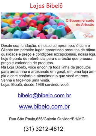 Lojas Bibelô
Desde sua fundação, o nosso compromisso é com o
Cliente em primeiro lugar, garantindo produtos de ótima
qualidade e preço e condições excepcionais, nossa loja,
hoje é ponto de referência para o artesão que procura
preço e variedade de produtos.
Na Loja Bibelô, você encontra toda linha de produtos
para armarinho e artesanato em geral, em uma loja am-
pla e com conforto e atendimento que você merece.
Venha e faça-nos uma visita.
Lojas Bibelô, desde 1988 servindo você!
bibelo@bibelo.com.br
Rua São Paulo,656/Galeria Ouvidor/BH/MG
(31) 3212-4812
www.bibelo.com.br
 