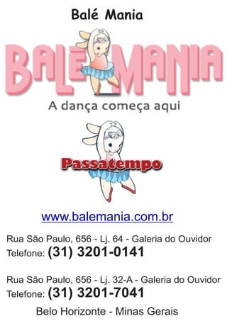 Balé Mania
Rua São Paulo, 656 - Lj. 64 - Galeria do Ouvidor
Telefone: (31) 3201-0141
Rua São Paulo, 656 - Lj. 32-A - Galeria do Ouvidor
Telefone: (31) 3201-7041
Belo Horizonte - Minas Gerais
www.balemania.com.br
 