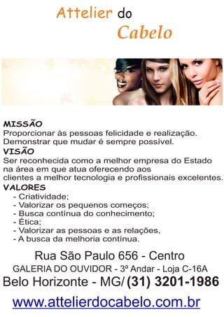 Attelier do
MISSÃO
Proporcionar às pessoas felicidade e realização.
Demonstrar que mudar é sempre possível.
VISÃO
Ser reconhecida como a melhor empresa do Estado
na área em que atua oferecendo aos
clientes a melhor tecnologia e proﬁssionais excelentes.
VALORES
- Criatividade;
- Valorizar os pequenos começos;
- Busca contínua do conhecimento;
- Ética;
- Valorizar as pessoas e as relações,
- A busca da melhoria contínua.
Rua São Paulo 656 - Centro
GALERIA DO OUVIDOR - 3º Andar - Loja C-16A
Belo Horizonte - MG/(31) 3201-1986
Cabelo
www.attelierdocabelo.com.br
 
