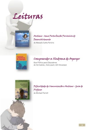 Leituras

     Autismo - Uma Perturbação Pervasiva do
     Desenvolvimento
     de Manuela Cunha Pereira




     Compreender a Síndroma de Asperger
     Guia Prático para Educadores
     de Val Cumine, Julia Leach, Gill Stevenson




     Dificuldades de Comunicação e Autismo - Guia do
     Professor
     de Michael Farrell




                                                  8
 