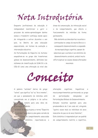 Nota Introdutória
Enquanto       profissionais    de   educação    é        áreas da comunicação, da interacção social

indispensável      monitorizar       e   gerir   o        e     do   comportamento,       que   afecta     o

processo de ensino-aprendizagem destes                    funcionamento      do     indivíduo   de     forma

alunos e transmitir confiança dando apoio                 permanente.

de retaguarda a outros docentes e aos                         Não obstante as descobertas recentes e

pais,    no     âmbito    de     uma     educação          continuadas no campo da neurociência e o

especializada, em termos da avaliação e                       consequente desenvolvimento e expansão

intervenção educativa.                                         da neuropsicologia cognitiva, apesar de

As Perturbações do Espectro do Autismo                    sabermos que o autismo é um distúrbio do

enquadram-se no grupo dos transtornos                         desenvolvimento cerebral, ainda é muito

globais do desenvolvimento, definidos nos                 difícil explicar as causas dessas alterações

sistemas de classificação do DSM-IV e da                                     neuronais.

CID-10 como uma alteração ao nível das




                    Conceito
A    palavra    “autismo”      deriva    do   grego       alterações       cognitivas,     linguísticas        e

“autos”, que significa “eu” ou “de si mesmo”,             neurocomportamentais pertencendo ao grupo

em que o pensamento do indivíduo está                     de         perturbações        designadas        por

concentrado em si próprio e do sufixo                     Perturbações Globais do Desenvolvimento.

“ismo” que remete para uma ideia de                       Estudos      recentes     apontam     para    uma

orientação ou estado.                                     predominância de 1 em cada mil, atingindo

“A tríade de Wing originou o termo “Espectro              “quatro vezes mais os indivíduos do sexo

do Autismo”, pois abarca uma gama variada de              masculino do que os do sexo feminino”.

manifestações de comportamento associadas                 Este distúrbio é responsável por um padrão

ao      mesmo     distúrbio,     reportando-se        a   de comportamento restrito e repetitivo,




                                                                                                                   1
 