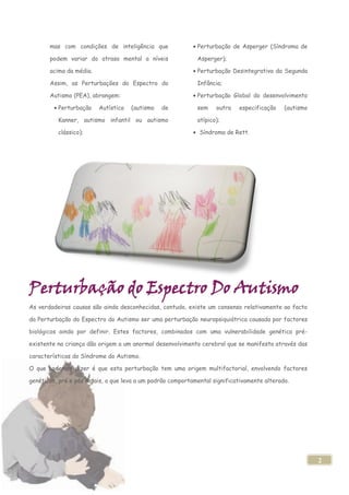 mas com condições de inteligência que                 Perturbação de Asperger (Síndroma de

       podem variar do atraso mental a níveis                Asperger);

       acima da média.                                       Perturbação Desintegrativa da Segunda

       Assim, as Perturbações do Espectro do                 Infância;

       Autismo (PEA), abrangem:                              Perturbação Global do desenvolvimento

          Perturbação    Autística   (autismo   de           sem    outra   especificação    (autismo

          Kanner, autismo infantil ou autismo                atípico);

          clássico);                                          Síndroma de Rett.




Perturbação do Espectro Do Autismo
As verdadeiras causas são ainda desconhecidas, contudo, existe um consenso relativamente ao facto

da Perturbação do Espectro do Autismo ser uma perturbação neuropsiquiátrica causada por factores

biológicos ainda por definir. Estes factores, combinados com uma vulnerabilidade genética pré-

existente na criança dão origem a um anormal desenvolvimento cerebral que se manifesta através das

características do Síndrome do Autismo.

O que podemos dizer é que esta perturbação tem uma origem multifactorial, envolvendo factores

genéticos, pré e pós natais, o que leva a um padrão comportamental significativamente alterado.




                                                                                                        2
 