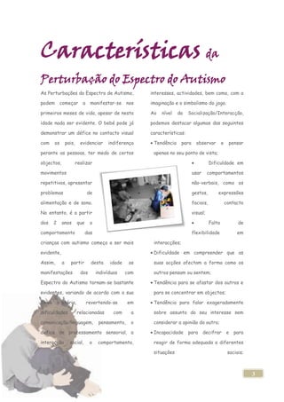 Características da
Perturbação do Espectro do Autismo
As Perturbações do Espectro de Autismo,                   interesses, actividades, bem como, com a

podem        começar        a    manifestar-se      nos   imaginação e o simbolismo do jogo.

primeiros meses de vida, apesar de nesta                  Ao   nível   da    Socialização/Interacção,

idade nada ser evidente. O bebé pode já                   podemos destacar algumas das seguintes

demonstrar um défice no contacto visual                   características:

com     os       pais,     evidenciar     indiferença      Tendência      para     observar         e    pensar

perante as pessoas, ter medo de certos                     apenas no seu ponto de vista;

objectos,                realizar                                                           Dificuldade em

movimentos                                                                       usar      comportamentos

repetitivos, apresentar                                                          não-verbais, como os

problemas                       de                                               gestos,        expressões

alimentação e de sono.                                                           faciais,               contacto

No entanto, é a partir                                                           visual;

dos     2    anos        que     o                                                          Falta             de

comportamento                  das                                               flexibilidade               em

crianças com autismo começa a ser mais                     interacções;

evidente,                                                  Dificuldade em compreender que as

Assim,       a      partir        desta    idade     as    suas acções afectam a forma como os

manifestações              dos       indivíduos    com     outros pensam ou sentem;

Espectro do Autismo tornam-se bastante                     Tendência para se afastar dos outros e

evidentes, variando de acordo com a sua                    para se concentrar em objectos;

faixa        etária,            revertendo-se       em     Tendência para falar exageradamente

dificuldades             relacionadas        com     a     sobre assunto do seu interesse sem

comunicação/linguagem,                pensamento,    o     considerar a opinião do outro;

défice de processamento sensorial, a                       Incapacidade      para       decifrar        e   para

interacção         social,       o    comportamento,       reagir de forma adequada a diferentes

                                                           situações                                     sociais;



                                                                                                                    3
 