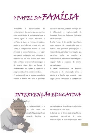 O PAPEL DA                                      FAMÍLIA
Atendendo         à        especificidade       do   educativo do aluno, desde a avaliação até

funcionamento dos alunos que apresentam              à   elaboração     e   implementação        do

esta perturbação, é indispensável que a              Programa Educativo Individual (Decreto-

família   ajude       a    equipa   educativa    a   Lei nº 3/2008).

conhecer o aluno, as rotinas, interesses,            Desta forma, é de grande importância

gostos e preferências, rituais, etc, por             criar espaços de comunicação com a

forma a compreender melhor as suas                   família para partilhar preocupações e

atitudes e comportamentos, e a fazer                 necessidades, actualizar informações que

uma gestão pedagógica mais adequada e                permitam     avaliar   ou     reavaliar      e,

assertiva da sua vida escolar. Por outro             eventualmente, reformular estratégias e

lado, conhecer as expectativas dos pais e            regular todo o processo de ensino-

do próprio aluno, face ao futuro, é                  aprendizagem.

determinante por forma a conduzir o                  É   assim    indispensável    um       trabalho

programa educativo em conformidade.                  articulado e de colaboração entre a

É fundamental que a equipa pedagógica                escola e a família que potencie            uma

envolva a família em todo o processo                 acção global, integrada e consertada




  INTERVENÇÃO EDUCATIVA
Estratégias
De acordo com a individualidade e a                  aprendizagem e deverão ser explicitadas

especificidade        de     cada     aluno     em   no currículo de cada aluno.

particular, existem estratégias cognitivas           Sabemos que o défice das competências

globais    que        poderão       facilitar    a   cognitivas      necessárias        à      auto-

                                                     monitorização e auto-organização está


                                                                                                       4
 