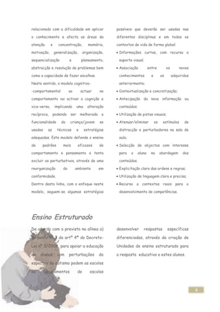 relacionado com a dificuldade em aplicar                possíveis que deverão ser usadas nas

o conhecimento e afecta as áreas da                     diferentes disciplinas e em todos os

atenção       e     concentração,          memória,     contextos de vida de forma global:

motivação,        generalização,        organização,     Informações curtas, com recurso a

sequencialização            e          planeamento,      suporte visual;

abstracção e resolução de problemas bem                  Associação           entre           os       novos

como a capacidade de fazer escolhas.                     conhecimentos          e        os        adquiridos

Neste sentido, o modelo cognitivo-                       anteriormente;

-comportamental             ao         actuar      no    Contextualização e concretização;

comportamento vai activar a cognição e                   Antecipação da nova informação ou

vice-versa,       implicando       uma     alteração     conteúdos;

recíproca,      podendo      ser       melhorada    a    Utilização de pistas visuais;

funcionalidade        da    criança/jovem          se    Atenuar/eliminar           os    estímulos         de

usadas     as      técnicas        e     estratégias     distracção e perturbadores na sala de

adequadas. Este modelo defende o ensino                  aula;

de    padrões          mais        eficazes        de    Selecção de objectos com interesse

comportamento e pensamento e tenta                       para    o    aluno    na        abordagem       dos

excluir os perturbativos, através de uma                 conteúdos;

reorganização          do        ambiente          em    Explicitação clara das ordens e regras;

conformidade.                                            Utilização de linguagem clara e precisa;

Dentro desta linha, com o enfoque neste                  Recurso     a contextos reais               para    o

modelo, seguem-se algumas estratégias                    desenvolvimento de competências.




Ensino Estruturado
De acordo com o previsto na alínea a)                   desenvolver      respostas            específicas

do ponto nº 3 do artº 4ª do Decreto-                    diferenciadas, através da criação de

Lei nº 3/2008, para apoiar a educação                   Unidades de ensino estruturado para

de   alunos        com      perturbações           do   a resposta educativa a estes alunos.

espectro do autismo podem as escolas

ou       agrupamentos              de       escolas



                                                                                                                 5
 