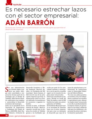 TULTITLÁN
www. ganandoespacios.com08
Es necesario estrechar lazos
con el sector empresarial:
ADÁN BARRÓN
S
er una administración
con trámites ágiles y ge-
nerar una mejor siner-
gia entre autoridades y em-
presarios forman parte de la
estrategia que el Alcalde de
Tultitlán, Adán Barrón Elizal-
de, realiza para crear empleos
y potencializar el desarrollo
económico del municipio.
Junto con el presidente de la
Asociación de Empresarios
y Ciudadanos del Estado de
México (ASECEM), Raúl Cha-
parro Romero; el director de
Desarrollo Económico y Me-
dio Ambiente, Mauricio Bo-
nilla y la Presidenta del DIF
municipal, Karen Samano, el
Edil recorrió una de las prin-
cipales empresas que tiene la
demarcación como lo es Prin-
sel, dedicada a la manufactura
de accesorios y juguetes in-
fantiles.
Durante la visita, el Director
General de Prinsel, Mark Ja-
cquemin, recordó que la em-
presa ha crecido en Tultitlán
gracias a las facilidades que
recibe por parte de las auto-
ridades estatales y municipa-
les y con lo que les es posible
seguir con la creación de em-
pleos mejor remunerados.
Indicó que actualmente la em-
presa, ubicada en Izcalli del
Valle, da empleo a más de 800
familias las cuales son, princi-
palmente, de Tultitlán.
El Presidente Municipal recal-
có la necesidad de estrechar
lazos con el sector empresa-
rial para crear un detonante
de desarrollo que vaya de la
mano de capacitaciones y cer-
tificaciones de instituciones
como la Universidad Politéc-
nica del Valle de México.
“Es crear una cadena positiva:
se incentiva a las y los trabaja-
dores a continuar sus estudios
y especializarse para obtener
un empleo mejor remunerado
y con ello, la productividad de
la empresa mejora, lo que ter-
mina en una mejor calidad de
vida para los tultitlenses y de
personal de primer nivel para
la industria”, puntualizó.
Se busca que Tultitlán sea una administración con trámites ágiles que permitan el
desarrollo del municipio.
 