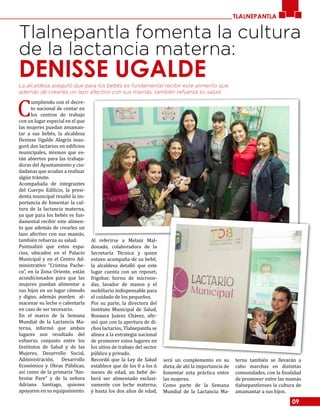 09
TLALNEPANTLA
Tlalnepantla fomenta la cultura
de la lactancia materna:
DENISSE UGALDELa alcaldesa aseguró que para los bebés es fundamental recibir este alimento que
además de crearles un lazo afectivo con sus mamás, también refuerza su salud.
C
umpliendo con el decre-
to nacional de contar en
los centros de trabajo
con un lugar especial en el que
las mujeres puedan amaman-
tar a sus bebés, la alcaldesa
Denisse Ugalde Alegría inau-
guró dos lactarios en edificios
municipales, mismos que es-
tán abiertos para las trabaja-
doras del Ayuntamiento y ciu-
dadanas que acudan a realizar
algún trámite.
Acompañada de integrantes
del Cuerpo Edilicio, la presi-
denta municipal resaltó la im-
portancia de fomentar la cul-
tura de la lactancia materna,
ya que para los bebés es fun-
damental recibir este alimen-
to que además de crearles un
lazo afectivo con sus mamás,
también refuerza su salud.
Puntualizó que estos espa-
cios, ubicados en el Palacio
Municipal y en el Centro Ad-
ministrativo “Cristina Pache-
co”, en la Zona Oriente, están
acondicionados para que las
mujeres puedan alimentar a
sus hijos en un lugar cómodo
y digno, además pueden al-
macenar su leche o calentarla
en caso de ser necesario.
En el marco de la Semana
Mundial de la Lactancia Ma-
terna, informó que ambos
lugares son resultado del
esfuerzo conjunto entre los
Institutos de Salud y de las
Mujeres, Desarrollo Social,
Administración, Desarrollo
Económico y Obras Públicas,
así como de la primaria “Am-
broise Pare” y de la señora
Adriana Santiago, quienes
apoyaron en su equipamiento.
Al referirse a Melani Mal-
donado, colaboradora de la
Secretaría Técnica y quien
estuvo acompaña de su bebé,
la alcaldesa detalló que este
lugar cuenta con un reposet,
frigobar, horno de microon-
das, lavador de manos y el
mobiliario indispensable para
el cuidado de los pequeños.
Por su parte, la directora del
Instituto Municipal de Salud,
Rosaura Juárez Chávez, afir-
mó que con la apertura de di-
chos lactarios, Tlalnepantla se
alinea a la estrategia nacional
de promover estos lugares en
los sitios de trabajo del sector
público y privado.
Recordó que la Ley de Salud
establece que de los 0 a los 6
meses de edad, un bebé de-
berá ser alimentado exclusi-
vamente con leche materna;
y hasta los dos años de edad,
será un complemento en su
dieta, de ahí la importancia de
fomentar esta práctica entre
las mujeres.
Como parte de la Semana
Mundial de la Lactancia Ma-
terna también se llevarán a
cabo marchas en distintas
comunidades, con la finalidad
de promover entre las mamás
tlalnepantlenses la cultura de
amamantar a sus hijos.
 