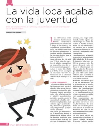 www. ganandoespacios.com10
La vida loca acaba
con la juventudEntre los varones jóvenes, la violencia y los accidentes son una de las principales
causas de mortalidad.
Graciela Cruz Jiménez
L
os adolescentes están
tomando decisiones que
tienen consecuencias
permanentes, sin orientación
o apoyo de los adultos, y sin
disponer de los conocimien-
tos y las informaciones que
les permitan protegerse a sí
mismos, advirtió el Fondo de
las Naciones Unidas para la
Infancia (UNICEF).
Como ejemplo de ello citó
que 70% de todas las muer-
tes de adultos susceptibles
de prevención, como las en-
fermedades cardíacas y coro-
narias, el cáncer de pulmón
y el SIDA, tienen su origen
en conductas y modelos re-
lacionados con la salud que
comienzan en esa etapa de la
vida.
ALERTA PERMANENTE
Tal como estableció en 1989
la Convención sobre los Dere-
chos del Niño, agregó el orga-
nismo internacional, los ado-
lescentes tienen derechos,
entre ellos a la información
y adquirir conocimientos;
acceder a servicios, como la
educación, la salud, los entre-
tenimientos y la justicia; a un
entorno seguro y estimulan-
te, y disponer de oportunida-
des para participar y expre-
sar sus opiniones.
Los países que han ratifica-
do la Convención tienen la
obligación de adoptar todas
las medidas necesarias para
garantizar esos derechos, in-
dicó en el documento “Ado-
lescencia, una etapa funda-
mental”, donde expone que
sin embargo, una y otra vez,
en todo el mundo, las socie-
dades han de enfrentarse a
los síntomas de su fracaso
colectivo en el intento de ma-
terializar y proteger los dere-
chos del niño.
“Los adolescentes se llevan la
peor parte de la epidemia del
SIDA: alrededor de la mitad
de las nuevas infecciones por
VIH se producen entre los
jóvenes. Cerca de cuatro mi-
llones de niños intentan sui-
cidarse cada año. Se calcula
que 300.000 jóvenes arries-
gan sus vidas como niños
soldados. Casi un millón de
niños se inician anualmente
en el comercio sexual”.
Asimismo, una décima par-
te de los nacimientos que
se producen son de madres
adolescentes y, en muchos
países, las complicaciones
ligadas al embarazo, el abor-
to y el alumbramiento son la
primera causa de mortalidad
entre las adolescentes.
Otras consecuencias que
mencionó la UNICEF fueron,
que entre los varones jóve-
nes, la violencia y los acci-
dentes son una de las princi-
pales causas de mortalidad.
Alrededor del 20% de los
niños en edad escolar son fu-
madores habituales.
Por otra parte, detalló, los
traumatismos, el maltrato, la
falta de cuidados y el abuso
de drogas y alcohol pueden
 