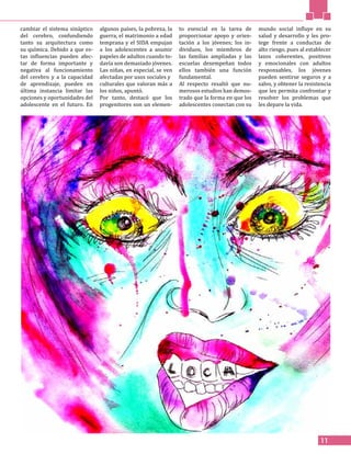 11
cambiar el sistema sináptico
del cerebro, confundiendo
tanto su arquitectura como
su química. Debido a que es-
tas influencias pueden afec-
tar de forma importante y
negativa al funcionamiento
del cerebro y a la capacidad
de aprendizaje, pueden en
última instancia limitar las
opciones y oportunidades del
adolescente en el futuro. En
algunos países, la pobreza, la
guerra, el matrimonio a edad
temprana y el SIDA empujan
a los adolescentes a asumir
papeles de adultos cuando to-
davía son demasiado jóvenes.
Las niñas, en especial, se ven
afectadas por usos sociales y
culturales que valoran más a
los niños, apuntó.
Por tanto, destacó que los
progenitores son un elemen-
to esencial en la tarea de
proporcionar apoyo y orien-
tación a los jóvenes; los in-
dividuos, los miembros de
las familias ampliadas y las
escuelas desempeñan todos
ellos también una función
fundamental.
Al respecto resaltó que nu-
merosos estudios han demos-
trado que la forma en que los
adolescentes conectan con su
mundo social influye en su
salud y desarrollo y les pro-
tege frente a conductas de
alto riesgo, pues al establecer
lazos coherentes, positivos
y emocionales con adultos
responsables, los jóvenes
pueden sentirse seguros y a
salvo, y obtener la resistencia
que les permita confrontar y
resolver los problemas que
les depare la vida.
 