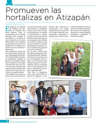 ATIZAPÁN DE ZARAGOZA
www. ganandoespacios.com12
Promueven las
hortalizas en Atizapán
E
l gobierno de Atizapán
de Zaragoza, que pre-
side la alcaldesa Ana
María Balderas Trejo, en
coordinación con el Sistema
Municipal DIF, inauguró el
invernadero y la granja de
aves de postura en la colonia
México Nuevo con el objetivo
de promover entre vecinos la
producción de verduras me-
diante el uso de hortalizas e
hidroponía.
Ante promotores Horta DIF
de los municipios de Naucal-
pan, Tlalnepantla, Nicolás Ro-
mero, Isidro Fabela y Jilotzin-
go, autoridades y público en
general, la munícipe destacó
que el objetivo de este lugar
será fomentar entre los veci-
nos de la zona la siembra del
nopal, jitomate, lechuga, chile
y limón, entre otras, y así con-
tribuir con el gasto familiar.
“Hace algunos meses este es-
pacio era un terreno baldío, el
cual muchas personas usaban
como basurero y proliferaba
la fauna nociva, hoy 20 fami-
lias participan en su cuidado
y mantenimiento y espera-
mos que muy pronto sean 50
familias las que participen en
este programa, pues además
de cosechar productos agrí-
colas, es la primera vez que el
ayuntamiento promueve en-
tre la sociedad una granja de
aves para su consumo”.
Por su parte, Carmen Soto
Escalante, presidenta del Sis-
tema Municipal DIF Atizapán,
destacó que es la primera vez
que este programa social se
aplica en el territorio, pues
aunque Atizapán no está con-
siderado como un municipio
rural, el crear fuentes de em-
pleo es fundamental para la
actual administración.
“Esta idea la empezamos
poco a poco entre el DIF y el
comité de vigilancia y pro-
ducción, ellos solicitaron al
ayuntamiento este predio
abandonado para convertirlo
en un lugar productivo, pos-
teriormente comenzamos a
sembrar poca verdura, la pre-
sidenta Ana Balderas creyó en
este macro proyecto sustenta-
ble y hoy es una realidad que
beneficiará a muchas familias
atizapenses”, puntualizó la
funcionaria pública.
La alcaldesa Ana María Balderas aseguró que este sistema beneficiará a los
habitantes del municipio.
 