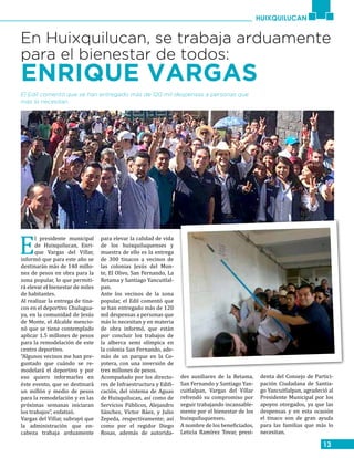 13
HUIXQUILUCAN
En Huixquilucan, se trabaja arduamente
para el bienestar de todos:
ENRIQUE VARGAS
El Edil comentó que se han entregado más de 120 mil despensas a personas que
más lo necesitan.
E
l presidente municipal
de Huixquilucan, Enri-
que Vargas del Villar,
informó que para este año se
destinarán más de 140 millo-
nes de pesos en obra para la
zona popular, lo que permiti-
rá elevar el bienestar de miles
de habitantes.
Al realizar la entrega de tina-
cos en el deportivo Chulugua-
ya, en la comunidad de Jesús
de Monte, el Alcalde mencio-
nó que se tiene contemplado
aplicar 1.5 millones de pesos
para la remodelación de este
centro deportivo.
“Algunos vecinos me han pre-
guntado que cuándo se re-
modelará el deportivo y por
eso quiero informarles en
éste evento, que se destinará
un millón y medio de pesos
para la remodelación y en las
próximas semanas iniciaran
los trabajos”, enfatizó.
Vargas del Villar, subrayó que
la administración que en-
cabeza trabaja arduamente
para elevar la calidad de vida
de los huixquiluquenses y
muestra de ello es la entrega
de 300 tinacos a vecinos de
las colonias Jesús del Mon-
te, El Olivo, San Fernando, La
Retama y Santiago Yancuitlal-
pan.
Ante los vecinos de la zona
popular, el Edil comentó que
se han entregado más de 120
mil despensas a personas que
más lo necesitan y en materia
de obra informó, que están
por concluir los trabajos de
la alberca semi olímpica en
la colonia San Fernando, ade-
más de un parque en la Co-
yotera, con una inversión de
tres millones de pesos.
Acompañado por los directo-
res de Infraestructura y Edifi-
cación, del sistema de Aguas
de Huixquilucan, así como de
Servicios Públicos, Alejandro
Sánchez, Víctor Báez, y Julio
Zepeda, respectivamente; así
como por el regidor Diego
Rosas, además de autorida-
des auxiliares de la Retama,
San Fernando y Santiago Yan-
cuitlalpan, Vargas del Villar
refrendó su compromiso por
seguir trabajando incansable-
mente por el bienestar de los
huixquiluquenses.
A nombre de los beneficiados,
Leticia Ramírez Tovar, presi-
denta del Consejo de Partici-
pación Ciudadana de Santia-
go Yancuitlalpan, agradeció al
Presidente Municipal por los
apoyos otorgados, ya que las
despensas y en esta ocasión
el tinaco son de gran ayuda
para las familias que más lo
necesitan.
 