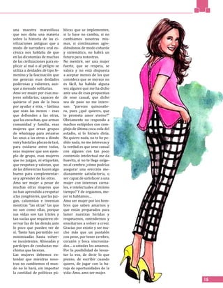 una maestra maravillosa
que nos daba una materia
sobre la historia de las ci-
vilizaciones antiguas que a
modo de narradora oral es-
cénica nos hablaba de que
en las dicotomías de muchas
de las civilizaciones para ex-
plicar al mal o al peligro se
utiliza a deidades de tipo fe-
menino y la fascinación que
me generan esas deidades
poderosas y valientes, aun-
que a menudo solitarias.
Amo ser mujer por esas mu-
jeres solidarias, capaces de
quitarse el pan de la boca
por ayudar a otra, – lástima
que sean las menos – esas
que defienden a las otras,
que las escuchan, que arman
comunidad y familia, esas
mujeres que crean grupos
de whatsapp para avisarse
las unas a las otras a dónde
van y hasta las placas de taxi,
para cuidarse entre todas,
esas mujeres que son ejem-
plo de grupo, esas mujeres
que no juzgan, ni etiquetan,
que respetan y valoran, que
de las diferencias hacen algo
bueno para complementar-
se y aprender de las otras.
Amo ser mujer a pesar de
muchas otras mujeres que
no han aprendido a respetar
a las congéneres, que las juz-
gan, calumnian e inventan
mentiras “las otras” las que
no son como ellas, porque
sus vidas son tan tristes y
tan vacías que requieren ob-
servar las de las demás ante
lo poco que pueden ver de
sí. Tanto han permitido ser
minimizadas hasta volver-
se inexistentes. Alineadas y
partícipes de conductas ma-
chistas que laceran.
Las mujeres debemos en-
tender que mientras noso-
tras no cambiemos el mun-
do no lo hará, sin importar
la cantidad de políticas pú-
blicas que se implementen,
si la base no cambia, si no
cambiamos nosotras mis-
mas, si continuamos agre-
diéndonos de modo cobarde
y sistemático, no habrá un
futuro para notostras.
No mentiré, ser una mujer
fuerte, que se respeta, se
valora y no está dispuesta
a aceptar menos de los que
considera que se merece no
es fácil, ha habido alguna
vez alguien que me ha dicho
ante una de esas propuestas
de sexo casual, que dicho
sea de paso no me intere-
san: “pareces quinceañe-
ra, pues ¿qué quieres, que
te prometa amor eterno?”
Obviamente no respondo a
machos estúpidos con com-
plejo de última coca-cola del
estadio, si lo hiciera diría:
No quiero nada, no te he pe-
dido nada, no me interesas y
la verdad es que sexo casual
con alguien con tan poco
contenido intelectual me da
huevita, si no te llega oxíge-
no al cerebro ¿cómo podrías
asegurar una erección me-
dianamente satisfactoria, o
ser capaz de satisfacer a una
mujer con intereses carna-
les, e intelectuales al mismo
tiempo? Y de orgasmos, me-
jor ni hablamos…
Amo ser mujer por los hom-
bres que saben amarnos y
que están preparados para
lamer nuestras heridas y
respetarnos, entendernos y
enseñarnos a volver a creer.
Gracias por existir y ser mu-
cho más que un pantalón
con pene, por tener cerebro,
corazón y boca sincroniza-
dos… a ustedes los amamos.
Por la posibilidad de levan-
tar la voz, de decir lo que
pienso, de escribir cuando
quiero, de jugar con la ba-
raja de oportunidades de la
vida: Amo, amo ser mujer.
15
 