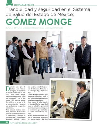 SECRETARÍA DE SALUD
Suman ya 129 nuevas unidades médicas en lo que va de la administración.
16 www. ganandoespacios.com
Tranquilidad y seguridad en el Sistema
de Salud del Estado de México:
D
urante una gira de
trabajo por Temsa-
clatepec, el secretario
de Salud del Estado de Mé-
xico, César Gómez Monge,
inauguró el Centro de Salud
“La Guacamaya”, con la que
suman 129 nuevas unida-
des médicas en lo que va de
la administración y entregó
una ambulancia y aparatos
funcionales.
“Esta unidad médica aten-
derá consultas de medicina
general, odontología, brinda-
rá curaciones y citología, hi-
dratación oral y estimulación
temprana. Además, cuenta
con un área para Trabajado-
ras de Atención Primaria a
la Salud (TAPS) y farmacia”
dijo.
Gómez Monge comentó que
atenderá al menos a unos 5
mil habitantes de ésta comu-
nidad y otras aledañas.
“Este centro de salud signifi-
ca tranquilidad y seguridad
para su salud, les permitirá
ahorrar en su economía, pues
ya no tendrán que trasladar-
se a otras comunidades” ase-
veró.
A este evento también asis-
tió el presidente municipal
de Temascaltepec, Noé Ba-
GÓMEZ MONGE
 