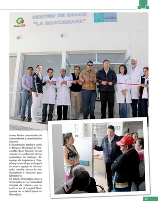 17
rrueta Barón, autoridades de
comunidades y comisariados
ejidales.
El funcionario también visitó
el Hospital Municipal de Tex-
catitlán “Juan Aldama”, el cual
atiende a la población de los
municipios de Sultepec, Al-
moloya de Alquisiras y Teju-
pilco y anunció que entregará
un nuevo equipo de ultraso-
nido, camilla, abasto de me-
dicamentos y reactivos para
laboratorio.
En ambos municipios puso a
disposición de la comunidad
cirugías de catarata que se
realizan en el Hospital Mexi-
quense de la Salud Visual en
Naucalpan.
 