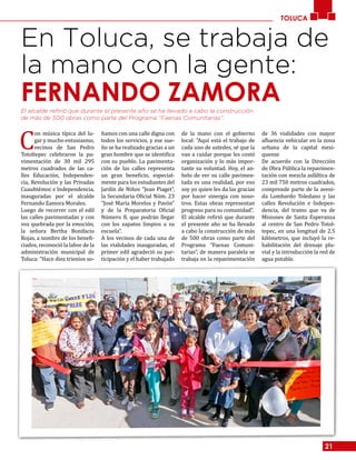 21
TOLUCA
En Toluca, se trabaja de
la mano con la gente:
FERNANDO ZAMORAEl alcalde refirió que durante el presente año se ha llevado a cabo la construcción
de más de 500 obras como parte del Programa “Faenas Comunitarias”.
C
on música típica del lu-
gar y mucho entusiasmo,
vecinos de San Pedro
Totoltepec celebraron la pa-
vimentación de 30 mil 295
metros cuadrados de las ca-
lles Educación, Independen-
cia, Revolución y las Privadas
Cuauhtémoc e Independencia,
inauguradas por el alcalde
Fernando Zamora Morales.
Luego de recorrer con el edil
las calles pavimentadas y con
voz quebrada por la emoción,
la señora Bertha Bonifacio
Rojas, a nombre de los benefi-
ciados, reconoció la labor de la
administración municipal de
Toluca: “Hace diez trienios so-
ñamos con una calle digna con
todos los servicios, y ese sue-
ño se ha realizado gracias a un
gran hombre que se identifica
con su pueblo. La pavimenta-
ción de las calles representa
un gran beneficio, especial-
mente para los estudiantes del
Jardín de Niños “Jean Piaget”,
la Secundaria Oficial Núm. 23
“José María Morelos y Pavón”
y de la Preparatoria Oficial
Número 8, que podrán llegar
con los zapatos limpios a su
escuela”.
A los vecinos de cada una de
las vialidades inauguradas, el
primer edil agradeció su par-
ticipación y el haber trabajado
de la mano con el gobierno
local: “Aquí está el trabajo de
cada uno de ustedes, sé que la
van a cuidar porque les costó
organización y lo más impor-
tante su voluntad. Hoy, el an-
helo de ver su calle pavimen-
tada es una realidad, por eso
soy yo quien les da las gracias
por hacer sinergia con noso-
tros. Estas obras representan
progreso para su comunidad”.
El alcalde refirió que durante
el presente año se ha llevado
a cabo la construcción de más
de 500 obras como parte del
Programa “Faenas Comuni-
tarias”, de manera paralela se
trabaja en la repavimentación
de 36 vialidades con mayor
afluencia vehicular en la zona
urbana de la capital mexi-
quense
De acuerdo con la Dirección
de Obra Pública la repavimen-
tación con mezcla asfáltica de
23 mil 750 metros cuadrados,
comprende parte de la aveni-
da Lombardo Toledano y las
calles Revolución e Indepen-
dencia, del tramo que va de
Misiones de Santa Esperanza
al centro de San Pedro Totol-
tepec, en una longitud de 2.5
kilómetros, que incluyó la re-
habilitación del drenaje plu-
vial y la introducción la red de
agua potable.
 