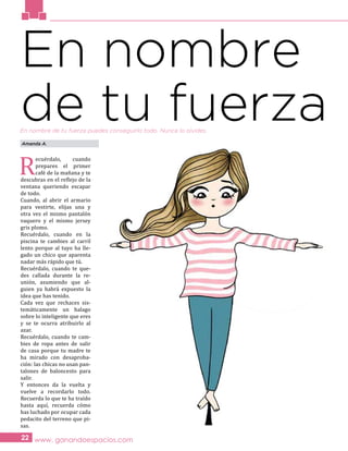 www. ganandoespacios.com22
En nombre
de tu fuerza
R
ecuérdalo, cuando
prepares el primer
café de la mañana y te
descubras en el reflejo de la
ventana queriendo escapar
de todo.
Cuando, al abrir el armario
para vestirte, elijas una y
otra vez el mismo pantalón
vaquero y el mismo jersey
gris plomo.
Recuérdalo, cuando en la
piscina te cambies al carril
lento porque al tuyo ha lle-
gado un chico que aparenta
nadar más rápido que tú.
Recuérdalo, cuando te que-
des callada durante la re-
unión, asumiendo que al-
guien ya habrá expuesto la
idea que has tenido.
Cada vez que rechaces sis-
temáticamente un halago
sobre lo inteligente que eres
y se te ocurra atribuirlo al
azar.
Recuérdalo, cuando te cam-
bies de ropa antes de salir
de casa porque tu madre te
ha mirado con desaproba-
ción: las chicas no usan pan-
talones de baloncesto para
salir.
Y entonces da la vuelta y
vuelve a recordarlo todo.
Recuerda lo que te ha traído
hasta aquí, recuerda cómo
has luchado por ocupar cada
pedacito del terreno que pi-
sas.
Amanda A.
En nombre de tu fuerza puedes conseguirlo todo. Nunca lo olvides.
 