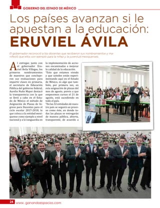 El gobernador reconoció a los docentes que recibieron sus nombramientos y ma-
nifestó que ellos son ejemplo para la niñez y la juventud mexiquenses.
Los países avanzan si le
apuestan a la educación:
A
l entregar, junto con
el gobernador Eru-
viel Ávila Villegas, los
primeros nombramientos
de maestros que concluye-
ron sus evaluaciones para
impartir clases en primaria,
el secretario de Educación
Pública del gobierno federal,
Aurelio Nuño Mayer destacó
la transparencia con la que
se llevó a cabo en el Esta-
do de México el método de
Asignación de Plazas de In-
greso para Docentes para el
ciclo escolar 2017-2018, lo
que coloca a la entidad mexi-
quense como ejemplo a nivel
nacional y a la vanguardia en
la implementación de accio-
nes encaminadas a mejorar
la calidad de la educación.
“Esto que estamos viendo
y que ustedes están experi-
mentando aquí en el Estado
de México, es algo que tam-
bién, por primera vez, en
esta asignación de plazas del
mes de agosto, previo a que
empecemos cursos el 21 de
agosto, está sucediendo en
todo el país.
“En las 32 entidades de nues-
tro país se seguirá un proce-
so como éste, en donde to-
das las plazas se entregarán
de manera pública, abierta,
transparente, de acuerdo a
GOBIERNO DEL ESTADO DE MÉXICO
www. ganandoespacios.com24
ERUVIEL ÁVILA
 