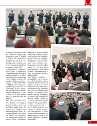 25
la lista de prelación. Así es
que esto es un cambio muy
importante para el Estado
de México, que nos pone el
ejemplo, que está a la van-
guardia, pero que se está re-
plicando en todo el país y eso
es un cambio muy importan-
te, expresó el secretario.
En el Centro de Convencio-
nes en Toluca, el gobernador
Eruviel Ávila aseguró que la
implementación de la refor-
ma educativa ha tenido gran
éxito en el país, producto del
trabajo del titular de la Se-
cretaría de Educación Públi-
ca (SEP), quien ha visitado la
República para conocer las
necesidades de cada región,
por ello le reconoció el com-
promiso, la pasión y la con-
vicción, con la que Aurelio
Nuño ha desempeñado su
trabajo.
“Los países avanzan siem-
pre y cuando le apuesten a
la educación, y el secretario
Nuño, por instrucciones del
presidente Peña Nieto, ha
acatado y ha atendido este
mandato constitucional y le-
gal, pero además lo ha hecho
con pasión, con convicción,
con entusiasmo, porque el
maestro Nuño es producto
del esfuerzo, producto de la
dedicación, producto de que
pasó muchos días estudian-
do, desvelándose, preparán-
dose así como ustedes. Señor
secretario, yo quiero felici-
tarlo y reconocerle porque
la reforma educativa avanza
gracias, sí a las leyes, pero
especialmente a que usted
se aplica personalmente a
darle seguimiento”, aseveró
el gobernador.
Ante líderes sindicales y
acompañado por la secre-
taria de Educación estatal,
Elizabeth Vilchis Pérez, el
gobernador reconoció a los
docentes que recibieron sus
nombramientos y manifestó
que ellos son ejemplo para
la niñez y la juventud mexi-
quenses, porque obtuvieron
su puesto como resultado de
años de estudio y esfuerzo,
y tendrán su recompensa al
compartir ahora sus conoci-
mientos e inculcar valores a
las futuras generaciones.
“Me da mucho gusto ver aquí
a todas y a todos ustedes,
que están ganando el espa-
cio por ustedes mismos, no
porque tengan palancas, ni
porque estén bien recomen-
dadas o bien
 