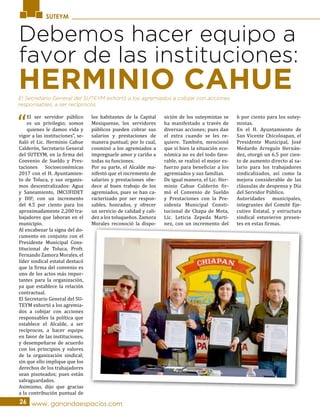 SUTEYM
Debemos hacer equipo a
favor de las instituciones:
“
El ser servidor público
es un privilegio; somos
quienes le damos vida y
vigor a las instituciones”, se-
ñaló el Lic. Herminio Cahue
Calderón, Secretario General
del SUTEYM, en la firma del
Convenio de Sueldo y Pres-
taciones Socioeconómicas
2017 con el H. Ayuntamien-
to de Toluca, y sus organis-
mos descentralizados: Agua
y Saneamiento, IMCUFIDET
y DIF; con un incremento
del 4.5 por ciento para los
aproximadamente 2,200 tra-
bajadores que laboran en el
municipio.
Al encabezar la signa del do-
cumento en conjunto con el
Presidente Municipal Cons-
titucional de Toluca, Profr.
Fernando Zamora Morales, el
líder sindical estatal destacó
que la firma del convenio es
uno de los actos más impor-
tantes para la organización,
ya que establece la relación
contractual.
El Secretario General del SU-
TEYM exhortó a los agremia-
dos a cobijar con acciones
responsables la política que
establece el Alcalde, a ser
recíprocos, a hacer equipo
en favor de las instituciones,
y desempeñarse de acuerdo
con los principios y valores
de la organización sindical;
sin que ello implique que los
derechos de los trabajadores
sean pisoteados; pues están
salvaguardados.
Asimismo, dijo que gracias
a la contribución puntual de
los habitantes de la Capital
Mexiquense, los servidores
públicos pueden cobrar sus
salarios y prestaciones de
manera puntual; por lo cual,
conminó a los agremiados a
impregnarle amor y cariño a
todas su funciones.
Por su parte, el Alcalde ma-
nifestó que el incremento de
salarios y prestaciones obe-
dece al buen trabajo de los
agremiados, pues se han ca-
racterizado por ser respon-
sables, honrados, y ofrecer
un servicio de calidad y cali-
dez a los toluqueños. Zamora
Morales reconoció la dispo-
sición de los suteymistas se
ha manifestado a través de
diversas acciones; pues dan
el extra cuando se les re-
quiere. También, mencionó
que si bien la situación eco-
nómica no es del todo favo-
rable, se realizó el mejor es-
fuerzo para beneficiar a los
agremiados y sus familias.
De igual manera, el Lic. Her-
minio Cahue Calderón fir-
mó el Convenio de Sueldo
y Prestaciones con la Pre-
sidenta Municipal Consti-
tucional de Chapa de Mota,
Lic. Leticia Zepeda Martí-
nez, con un incremento del
6 por ciento para los sutey-
mistas.
En el H. Ayuntamiento de
San Vicente Chicoloapan, el
Presidente Municipal, José
Medardo Arreguín Hernán-
dez, otorgó un 6.5 por cien-
to de aumento directo al sa-
lario para los trabajadores
sindicalizados, así como la
mejora considerable de las
cláusulas de despensa y Día
del Servidor Público.
Autoridades municipales,
integrantes del Comité Eje-
cutivo Estatal, y estructura
sindical estuvieron presen-
tes en estas firmas.
26 www. ganandoespacios.com
HERMINIO CAHUEEl Secretario General del SUTEYM exhortó a los agremiados a cobijar con acciones
responsables, a ser recíprocos.
 