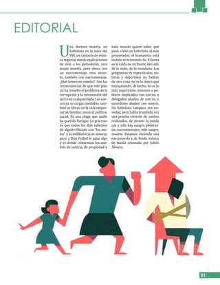 EDITORIAL
01
U
na doctora muerta, un
futbolista en la mira del
FBI, un cantante de músi-
ca regional dando explicaciones
de más a los periodistas, otra
mujer muerta, pero ahora con
un narcomensaje, otro muer-
to, también con narcomensaje.
¿Qué tienen en común? Son las
consecuencias de que este país
no ha resuelto el problema de la
corrupción y la intromisión del
narcoencualquierlado.Losnar-
cos ya no cargan medallas, tam-
bién se filtran en la vida empre-
sarial, familiar, musical, política,
social. Es una plaga que nadie
ha querido fumigar. Lo gracioso
es que todos los días sabemos
de alguien filtrado con “los ma-
los” y la indiferencia es notoria,
pero a Don Futbol le pasa algo
y es donde comienzan los aná-
lisis de justicia, de propiedad y
todo mundo quiere saber qué
pasó, cómo un futbolista, el más
prometedor, el humanista está
metido en tremendo lío. El tema
es la caída de un bueno del lado
de lo malo, de lo mundano. Los
programas de espectáculos, no-
ticias y deportivos no hablan
de otra cosa, no es lo único que
está pasando, de hecho, no es lo
más importante, tenemos a po-
líticos implicados con narcos, a
delegados aliados de narcos, a
sacerdotes aliados con narcos.
Un futbolista tampoco era no-
vedad, pero había triunfado, era
una prueba viviente de sueños
realizados, de pronto la venda
cae y sólo hay sangre, pederas-
tía, narcomensajes, más sangre,
muerte. Estamos viviendo una
narconovela y de fondo música
de banda entonada por Julión
Álvarez.
 