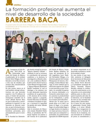 UAEMex
La formación profesional aumenta el
nivel de desarrollo de la sociedad:
A
l inaugurar el Ciclo Es-
colar 2017-2018 en
la Universidad Autó-
noma del Estado de México,
el gobernador de la entidad,
Eruviel Ávila Villegas, hizo un
llamado a cerrar filas en torno
a esta casa de estudios, que
siempre, dijo, “está del lado de
la ciudadanía”.
En este evento, marco en el
cual también entregó infraes-
tructura con una inversión
superior a los 55 millones de
pesos, el titular del ejecutivo
mexiquense coincidió con el
rector Alfredo Barrera Baca
en que la educación, y princi-
palmente la superior, es una
inversión en diversos senti-
dos, ya que la formación pro-
fesional redunda en múltiples
beneficios personales, pero
principalmente para la socie-
dad.
En la Facultad de Odontolo-
gía, donde entregó las preseas
“Ignacio Ramírez Calzada” –
mediante la cual se reconoce
la contribución del personal
académico a la docencia, la
investigación y difusión cultu-
ral-, a los académicos Marice-
la del Carmen Osorio García y
Carlos Manuel Arriaga Jordán,
e “Ignacio Manuel Altamirano
Basilio”–mediante la cual se
distingue a los alumnos con
la más destacada trayectoria
académica de su generación-,
a 101 alumnos de los niveles
medio, superior y posgrado,
Eruviel Ávila hizo un llamado
a fortalecer el trabajo en equi-
po y reconoció la capacidad
de gestión del rector Alfredo
Barrera Baca.
Ante la secretaria de Educa-
ción estatal, Elizabeth Vilchis
Pérez; el presidente del Tri-
bunal Superior de Justicia y
del Consejo de la Judicatura
del Estado de México, Sergio
Javier Medina Peñaloza, así
como del presidente de la
LIX Legislatura local, Vladi-
mir Hernández Villegas, y la
directora general del Consejo
Mexiquense de Ciencia y Tec-
nología, Cristina Manzur Qui-
roga, el rector enfatizó que la
educación superior de calidad
es una inversión, ya que “el es-
tado y la sociedad recuperan
los recursos destinados a la
formación universitaria cuan-
do aumenta la productividad
de los trabajadores, a partir
de un mayor nivel educativo”.
Afirmó que “lo mejor que le
puede pasar en la vida a un
joven es llegar a la escuela,
llegar a la universidad, llegar a
un lugar donde se le impulse a
ser mejor persona y buscar lo
mejor para sus semejantes” y,
puntualizó, los profesionistas
egresados de UAEM impactan
de manera importante en el
desarrollo económico y social
de la entidad y el país.
En este evento, al que tam-
bién asistieron el delegado
de la Secretaría de Educación
Pública en el Estado de Mé-
xico, Adrián Torres Becerril,
y el presidente municipal de
Toluca, Fernando Zamora
Morales, subrayó la confian-
za de los universitarios en la
educación y en la universidad
públicas, pues en ellas se ad-
quiere la práctica del valor de
la tolerancia, con la finalidad
de vivir en una sociedad más
abierta, libre y democrática.
En el marco de este evento,
el gobernador Eruviel Ávila
Villegas y el rector Alfredo
Barrera Baca inauguraron la
biblioteca de la Facultad de
Ciencias de la Conducta, con
una inversión de 12 millones
de pesos; la remodelación y
28 www. ganandoespacios.com
El gobernador Eruviel Ávila Villegas y el rector Alfredo Barrera Baca inauguraron
la biblioteca de la Facultad de Ciencias de la Conducta, con una inversión de 12
millones de pesos.
BARRERA BACA
 