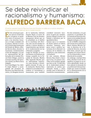 29
UAEMex
Se debe reivindicar el
racionalismo y humanismo:
E
l reto actual para quie-
nes ejercen el Derecho
es recuperar el equili-
brio entre el necesario res-
peto a los derechos huma-
nos y el logro verdadero de
la justicia, advirtió el rector
de la Universidad Autónoma
del Estado de México, Alfre-
do Barrera Baca, durante la
Ceremonia Conmemorativa
al Día del Abogado, a la que
en representación del go-
bernador de la entidad, Eru-
viel Ávila Villegas, asistió la
Consejera Jurídica del ejecu-
tivo estatal, Luz María Zarza
Delgado.
En el Aula Magna “Lic. Adol-
fo López Mateos” y acom-
pañado del secretario de
Rectoría, Luis Raúl Ortiz Ra-
mírez, y la Abogada General
de la institución, Gabriela
Fuentes Reyes, el rector de
la Máxima Casa de Estudios
mexiquense afirmó que en
la actualidad, en el ámbito
de la enseñanza del Dere-
cho, esta casa de estudios se
adecua a nuevos desafíos y
requerimientos que derivan
de la modernización de los
tribunales y juzgados.
Luego de entregar un reco-
nocimiento a la profesora de
tiempo completo de la Fa-
cultad de Derecho, Martha
Elba Izquierdo Muciño, por
su sobresaliente trayecto-
ria como docente e investi-
gadora durante 35 años en
la institución, Barrera Baca
enfatizó la necesidad de rei-
vindicar el racionalismo y
humanismo, pero también
consideró necesario recu-
perar el gusto por estudiar,
pensar, trabajar y luchar con
lealtad y tolerancia por la
igualdad jurídica.
Sostuvo que si se careciera
de dichos valores no habría
derechos humanos, pro-
greso social o político; pa-
saríamos de la libertad a la
licencia, de la rebelión a la
indolencia y del relativismo
a la barbarie.
En este contexto, Alfredo
Barrera Baca llamó a hacer
que la ley y la justicia coin-
cidan con la verdad y agregó
que hoy en día “el laberinto
de la modernidad jurídica”
representa un camino que
demanda mucho y tenaz
estudio, pues el Derecho se
transforma constantemente.
En esta ceremonia, a la que
asistieron el presidente de
la Comisión de Derechos Hu-
manos en la entidad, Baruch
Delgado Carbajal, y el ex rec-
tor de la UAEM e integrante
del Consejo de la Judicatura,
Marco Antonio Morales Gó-
mez, la directora de la Fa-
cultad de Derecho, Inocenta
Peña Ortiz, aseveró que los
abogados son actores decisi-
vos en el desarrollo y conso-
lidación de la sociedad.
Sin embargo, concluyó Peña
Ortiz, afrontan el reto de re-
significar su papel en un en-
torno globalizado donde se
hace patente la demanda de
un profesional internaciona-
lizado que asuma el desafío
de la rehumanización de la
profesión jurídica.
El rector aseveró que la Máxima Casa de Estudios se adecua a nuevos desafíos y
requerimientos que derivan de la modernización.
ALFREDO BARRERA BACA
 