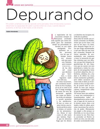 DESDE MIS ZAPATOS
www. ganandoespacios.com30
Depurando
L
a expectativa de las
vacaciones siempre es
descansar, acomodar
todo aquello que vamos de-
jando para ese momento
donde las prioridades la-
borales no nos estén
atosigando. Pro-
metemos ver a
las personas
con las que el
tiempo nunca
nos alcanza
más que para
una llamada,
pero seamos
sinceros…
de las diez
mil cosas
que decimos
que hare-
mos, a veces
logramos reali-
zar sólo una.
En estas vacaciones,
por cuestiones mone-
tarias no fui a la playa,
ya no sé ni como es el
mar. Y tengo nostalgia
de arena, de ocio, de
dormirme agotada
por tratar de disfru-
tar el día a lo máximo
y sacarle provecho
a los atardeceres.
El mar es como un
amor eterno, una re-
lación perfecta entre
el oleaje y el vaivén
de los pensamien-
tos. Deseo el mar
como al café, tanto
que lastima. Espe-
ro que mi añoranza
haga que los dioses
y el destino me escupan a la
orilla de un palmar.
Estos días he tenido una re-
lación constante con Netflix,
series que ya he visto y las
que no me atan a la cama,
pero después llegan las co-
sas que tengo amontonadas
y que por falta de mar tuve
que acomodar. Después de
varios episodios de acu-
muladores, uno comienza
a tener la sensación de que
hay síntomas que nos dela-
tan, así que hice limpieza de
guardarropa de mis hijas,
creo que yo cuento con seis
pantalones y todos los uso,
pero de mis pequeñas tenía
su primer playerita, dos co-
bertores, cobijitas, etc. y las
dejé ir. Es difícil, las cosas
tienen momentos grabados,
pero debes reconocer que
como todo es fútil, ya el mo-
mento se fue y la ropa estor-
ba, de pronto todo se aco-
modó no tuve que retacar
cajones, simplemente cabía
lo que les ponía.
“Al revisar bien mis maletas
y sacar mis sentimientos y
resentimientos todos” se
desempolvaron varias certe-
zas, el agua de río nunca es
la misma, nunca. Amo a mi
madre, todos lo saben, pero
estas vacaciones fue una lu-
cha de poder. Obviamente
me pegué a ella porque es
divertida y si no voy al mar,
de menos la veo. Pero has-
ta acomodar un florero se
volvió un reto, con este afán
de andar acomodando hasta
Yadira Hernández
Mi cordón umbilical no era tan grande como pensaba, tiene limitaciones, quisiera
desarrollar la capacidad de saber cuando soltar las cosas, cuando depurar
quereres, el de hija, el de madre, el de amante.
 