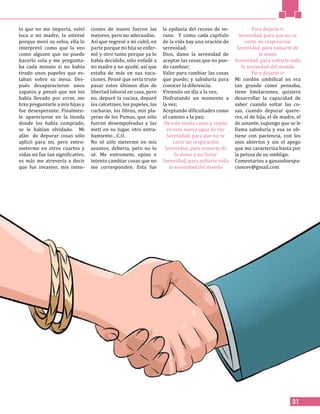 31
lo que no me importa, volví
loca a mi madre, la estresé
porque moví su selva, ella lo
interpretó como que la veo
como alguien que no puede
hacerlo sola y me pregunta-
ba cada minuto si no había
tirado unos papeles que es-
taban sobre su mesa. Des-
pués desaparecieron unos
zapatos y pensó que me los
había llevado por error, me
hizo preguntarle a mis hijas y
fue desesperante. Finalmen-
te aparecieron en la tienda
donde los había comprado,
se le habían olvidado. Mi
afán de depurar cosas sólo
aplicó para mí, pero entro-
meterme en otros cuartos y
vidas no fue tan significativo,
es más me atrevería a decir
que fue invasivo, mis inten-
ciones de nuevo fueron las
mejores, pero no adecuadas.
Así que regresé a mi cubil, en
parte porque mi hija se enfer-
mó y otro tanto porque ya lo
había decidido, sólo enfadé a
mi madre y no ayudé, así que
estaba de más en sus vaca-
ciones. Pensé que sería triste
pasar estos últimos días de
libertad laboral en casa, pero
no, depuré la cocina, depuré
los calcetines, los papeles, las
cucharas, los libros, mis pla-
yeras de los Pumas, que sólo
fueron desempolvadas y las
metí en su lugar, otro extra-
ñamiento…C.U.
No sé sólo meterme en mis
asuntos, debería, pero no lo
sé. Me entrometo, opino e
intento cambiar cosas que no
me corresponden. Esta fue
la epifanía del receso de ve-
rano. Y como cada capítulo
de la vida hay una oración de
serenidad:
Dios, dame la serenidad de
aceptar las cosas que no pue-
do cambiar;
Valor para cambiar las cosas
que puedo; y sabiduría para
conocer la diferencia.
Viviendo un día a la vez;
Disfrutando un momento a
la vez;
Aceptando dificultades como
el camino a la paz;
De este modo canto y repito
en esta nueva agua de río:
Serenidad, para que no se
corte mi respiración
Serenidad, para tomarte de
la mano y no llorar
Serenidad, para soltarte toda
la serenidad del mundo
Para dejarte ir
Serenidad, para que no se
corte mi respiración
Serenidad, para tomarte de
la mano
Serenidad, para soltarte toda
la serenidad del mundo
Para dejarte ir
Mi cordón umbilical no era
tan grande como pensaba,
tiene limitaciones, quisiera
desarrollar la capacidad de
saber cuando soltar las co-
sas, cuando depurar quere-
res, el de hija, el de madre, el
de amante, supongo que se le
llama sabiduría y esa se ob-
tiene con paciencia, con los
ojos abiertos y sin el apego
que me caracteriza hasta por
la pelusa de su ombligo.
Comentarios a ganandoespa-
ciosrev@gmail.com
 