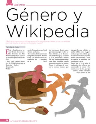 E
sta reflexión es en ho-
nor de mis dos momen-
tos favoritos de Wiki
Women Camp en mi adorada
(y extrañada) Ciudad de Mé-
xico:
- Ver a Lucía Lagunes, direc-
tora de CIMAC, entrevistar a
Katherine Maher,
directora de
W i k i -
media Foundation. Aquí está
el texto resultante.
- Presenciar el intercambio de
wikipedistas de Wiki Women
Camp con feministas-no-wi-
kipedistas en La Gozade-
ra al final
del encuentro. Como mujer
parada con un pie en dos ta-
blas distintas, la de discusio-
nes de tecnología y sociedad
y la de feminismos, algunas
de mis conversaciones favo-
ritas han sucedido cuando
estos dos mundos se juntan.
Tengo el privilegio de cono-
cer a muchas mujeres que
navegan la vida subidas en
ambas tablas como yo, pero
confieso que los análisis que
más me fascinan son aquéllos
en los que feministas a secas
se sientan a conversar con
tecnólogas a secas.
Siento que es en la labor de
traducción, de esfuerzo por
comprender la visión y los
sistemas de la otra, que po-
demos juntas entender
mejor cómo se ma-
LENGUANTES
www. ganandoespacios.com34
Género y
Wikipedia
Mariel García Montes
¿Qué haremos como tecnólogas y como feministas para trabajar juntas, no aisladas,
contra la brecha de género en todos los niveles?
 