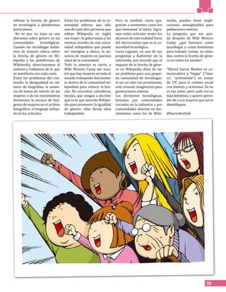 35
nifiesta la brecha de género
en tecnologías y plataformas
particulares.
No es que no haya ya una
discusión sobre género en las
comunidades tecnológicas.
Cuando las tecnólogas habla-
mos de manera clínica sobre
la brecha de género en Wi-
kipedia y las plataformas de
Wikimedia, diseccionamos el
sistema y hablamos de lo que
se manifiesta con cada corte.
Están los problemas del con-
tenido: la desigualdad en nú-
mero de biografías; la ausen-
cia de temas de interés de las
mujeres o de los movimientos
feministas; la escasez de imá-
genes de mujeres en el archivo
fotográfico; el lenguaje utiliza-
do en los artículos.
Están los problemas de la co-
munidad editora: que sólo
una de cada diez personas que
editan Wikipedia en inglés
sea mujer; la gobernanza y las
normas sociales de una comu-
nidad wikipedista que puede
ser misógina y tóxica; la au-
sencia de mujeres en puestos
clave de la comunidad.
Todo lo anterior es cierto, y
Wiki Women Camp me mos-
tró que hay mujeres en todo el
mundo trabajando diariamen-
te dentro de la comunidad wi-
kipedista para reducir la bre-
cha. No necesitan salvadoras,
mesías, que vengan a decirles
qué es lo que necesita Wikipe-
dia para promover la igualdad
de género: ellas llevan años
trabajándolo.
Pero es también cierto que,
gracias a momentos como los
que mencioné al inicio, logra-
mos todas articular mejor los
alcances de esta realidad fuera
del microcosmos que es la co-
munidad tecnológica.
Lucía Lagunes, en una de sus
preguntas a Katherine en la
entrevista, nos recordó que el
impacto de la brecha de géne-
ro en Wikipedia dista de ser
un problema para una peque-
ña comunidad de tecnólogas:
al ser un sitio tan prominente,
está creando imaginarios para
generaciones enteras.
Las decisiones tecnológicas,
tomadas por comunidades
cerradas en la industria o por
comunidades abiertas en mo-
vimientos como los de Wiki-
media, pueden tener impli-
caciones inimaginables para
poblaciones enteras.
La pregunta que me que-
da después de Wiki Women
Camp: ¿qué haremos como
tecnólogas y como feministas
para trabajar juntas, no aisla-
das, contra la brecha de géne-
ro en todos los niveles?
*Mariel García Montes es co-
municadora y “hippy” (“chai-
ra”, “activistoide”) en temas
de TIC para el cambio social
con jóvenes y activistas. Ya no
es tan joven, pero cada vez es
más feminista, y quiere apren-
der de y con mujeres que así se
identifiquen.
@faeriedevilish
 