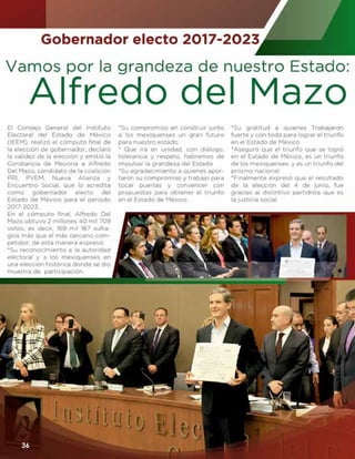 PRI ESTATAL
www. ganandoespacios.com36
Vamos por la grandeza
de nuestro Estado:
E
l Consejo General del
Instituto Electoral
del Estado de México
(IEEM), realizó el cómputo
final de la elección de gober-
nador, declaró la validez de la
elección y emitió la Constan-
cia de Mayoría a Alfredo Del
Mazo, candidato de la coali-
ción PRI, PVEM, Nueva Alian-
za y Encuentro Social, que lo
acredita como gobernador
electo del Estado de México
para el periodo 2017-2023.
En el cómputo final, Alfredo
Del Mazo obtuvo 2 millones
40 mil 709 votos, es decir,
169 mil 167 sufragios más
que el más cercano competi-
dor, de esta manera expresó:
Su reconocimiento a la auto-
ridad electoral y a los mexi-
quenses en una elección his-
tórica donde se dio muestra
de participación.
Su compromiso en construir
junto a los mexiquenses un
gran futuro para nuestro es-
tado.
Que irá en unidad, con diá-
logo, tolerancia y respeto,
habremos de impulsar la
grandeza del Estado
Su agradecimiento a quienes
aportaron su compromiso y
trabajo para tocar puertas y
convencer con propuestas
para obtener el triunfo en el
Estado de México.
Su gratitud a quienes Traba-
jaron fuerte y con todo para
lograr el triunfo en el Esta-
do de México
Aseguró que el triunfo que
se logró en el Estado de
México, es un triunfo de los
mexiquenses, y es un triun-
fo del priismo nacional
Finalmente expresó que el
resultado de la elección del
4 de junio, fue gracias al dis-
tintivo partidista que es la
justicia social
ALFREDO DEL MAZO
GOBERNADOR ELECTO 2017-2023
36
 
