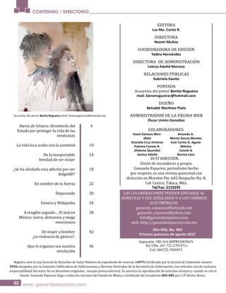 CONTENIDO / DIRECTORIO
www. ganandoespacios.com
DI STRIBUCIÓN:
Unión de voceadores y propia.
Ganando Espacios, periodismo hecho
por mujeres, es una revista quincenal con
dirección en Morelos Pte. 602 Despacho No. 8,
Col. Centro, Toluca, Méx.
Tel/Fax: 2159295
LAS COLABORACIONES PUEDEN ENVIARSE AL
DOMICILIO Y FAX SEÑALADOS O A LOS CORREOS
ELECTRÓNICOS:
ganando_espacios@hotmail.com
ganando_espacios@yahoo.com
info@ganandoespacios.com
web: http://ganandoespacios.com.mx
Impresión: ME-GA IMPRESIONES
Cel. 044722-3945873
EDITORA
Luz Ma. Cantú R.
DIRECTORA
Noemí Muñoz
COORDINADORA DE EDICIÓN
Yadira Hernández
DIRECTORA DE ADMINISTRACIÓN
Leticia Adalid Moreno
RELACIONES PÚBLICAS
Gabriela Gavito
PORTADA
Acuarelas del pintor Benito Nogueira
mail: benonogueirar@hotmail.com
DISEÑO
Betsabé Martínez Plata
ADMINISTRADOR DE LA PÁGINA WEB
Óscar Limón González
COLABORADORES:
Hazel Zamora Men-
dieta
Graciela Cruz Jiménez
Paloma Cuevas R.
(Paloma Querida)
Jessica Adalid
Amanda A.
Mariel García Montes
José Carlos G. Aguiar
Mónica
Conchi G
Norma Loto
Año XXII, No. 465
Primera quincena de agosto 2017
Acuarelas del pintor Benito Nogueira email: benonogueirar@hotmail.com
Alerta de Género: Desinterés del
Estado por proteger la vida de las
mexicanas
La vida loca acaba con la juventud
De la insoportable
levedad de ser mujer
¿Se ha olvidado esta adición por ser
delgad@?
En nombre de tu fuerza
Depurando
Género y Wikipedia
A renglón seguido… El mal en
México: narco, demonios y mega
exorcismos
De mujer a hombre
¿es violencia de género?.
Que el orgasmo sea nuestra
revolución
4
10
14
18
22
30
34
38
42
46
Registro ante la Ley General de Derechos de Autor Número de expediente de reservas 14974
5936
responsabilidad del autor. No se devuelven originales, excepto previa solicitud. Se autoriza la reproducción de artículos siempre y cuando se cite la
005-081 por C.P. Héctor Bravo.
02
 