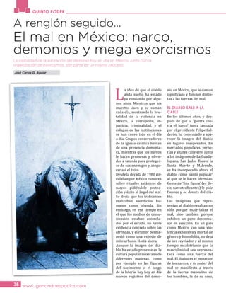 QUINTO PODER
www. ganandoespacios.com38
A renglón seguido…
El mal en México: narco,
demonios y mega exorcismos
La visibilidad de la adoración del demonio hoy en día en México, junto con la
organización de exorcismos, son parte de un mismo proceso.
L
a idea de que el diablo
anda suelto ha estado
ya rondando por algu-
nos años. Mientras que los
muertos caen y se suman
cada día, mostrando la bru-
talidad de la violencia en
México, la corrupción, in-
justicia, criminalidad, y el
colapso de las instituciones
se han convertido en el día
a día. Grupos conservadores
de la iglesia católica hablan
de una presencia demonia-
ca, mientras que los narcos
le hacen promesas y ofren-
das a satanás para proteger-
se de sus enemigos y asegu-
rar así el éxito.
Desde la década de 1980 cir-
culaban por México rumores
sobre rituales satánicos de
narcos pidiéndole protec-
ción y éxito al ángel del mal.
Se decía que los traficantes
realizaban sacrificios hu-
manos como ofrenda. Sin
embargo, en ese tiempo en
el que los medios de comu-
nicación estaban controla-
dos por el estado, no había
evidencia concreta sobre las
ofrendas, y el rumor perma-
neció como una especie de
mito urbano. Hasta ahora.
Aunque la imagen del dia-
blo ha estado presente en la
cultura popular mexicana de
diferentes maneras, como
por ejemplo en las figuras
del nacimiento o el juego
de la lotería, hay hoy en día
nuevos registros del demo-
nio en México, que le dan un
significado y función distin-
tas a las fuerzas del mal.
EL DIABLO SALE A LA
CALLE
En los últimos años, y des-
pués de que la ‘guerra con-
tra el narco’ fuera lanzada
por el presidente Felipe Cal-
derón, ha comenzado a apa-
recer la imagen del diablo
en lugares inesperados. En
mercados populares, yerbe-
rías y altares callejeros junto
a las imágenes de La Guada-
lupana, San Judas Tadeo, la
Santa Muerte y Malverde,
se ha incorporado ahora el
diablo como ‘santo popular’
al que se le hacen ofrendas.
Gente de ‘fina figura’ (es de-
cir, narcotraficantes) le pide
favores y es devota del dia-
blo.
Las imágenes que repre-
sentan al diablo resaltan no
sólo porque materializa el
mal, sino también porque
exhiben un pene descomu-
nal en erección. En un país
como México con una vio-
lencia expansiva y mortal de
género y homofobia, no deja
de ser revelador y al mismo
tiempo escalofriante que la
masculinidad sea represen-
tada como una fuerza del
mal. El diablo es el protector
de los narcos, y su poder del
mal se manifiesta a través
de la fuerza masculina de
los hombres, la de su sexo,
José Carlos G. Aguiar
 