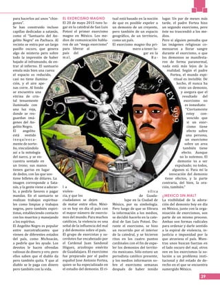 39
para hacerlos así unos “chin-
gones”.
Se han construido incluso
capillas dedicadas a satanás,
como el “Santuario del An-
gelito Negro” en Pachuca. Al
recinto se entra por un largo
pasillo oscuro, que genera
algo de misterio pero sobre
todo la impresión de haber
bajado al inframundo, de en-
trar al infierno. El santuario
emula más bien una cueva:
el espacio es reducido,
casi no tiene ilumina-
ción, y el aire ape-
nas corre. Al fondo
se encuentra una
vitrina de cris-
tal tenuemente
iluminada con
una luz roja,
donde se res-
guardan imá-
genes del An-
gelito Negro.
El angelito
está vestido
i n e q u ívo c a -
mente de norte-
ño, vinculándolo
así a la mitología
del narco, y se en-
cuentra sentado en
un trono; sus manos
tienen garras en lugar
de dedos, con las que sos-
tiene billetes de dólares. La
imagen corresponde a Sata-
nás, y la gente viene a adorar-
lo, a pedirle favores o pagar
mandas. En el santuario se
realizan trabajos espiritua-
les como limpias y trabajos
negros, pero también espiri-
tistas, estableciendo contacto
con los muertos y manejando
a los espíritus.
El Angelito Negro es popular
entre narcotraficantes que
vienen de diferentes estados
del país, como Michoacán,
a pedirle que les ayude. Los
devotos le hacen ofrendas
valiosas de dinero y oro; pero
ellos saben que el diablo da
pero también quita. Y que al
diablo se le paga con dinero
pero también con la vida.
EL EXORCISMO MAGNO
El 20 de mayo 2015 tuvo lu-
gar en la catedral de San Luis
Potosí el primer exorcismo
magno en México. Los me-
dios de comunicación habla-
ron de un “mega exorcismo”
para liberar al
país del
m a l ,
l a
violen-
cia, y que los
ciudadanos se dejen
de matar entre ellos. Méxi-
co es hoy en día el país con
el mayor número de exorcis-
mos del mundo. Para muchos
católicos, la violencia es una
señal de la influencia del mal
y del demonio sobre el país.
El grupo de exorcistas y sa-
cerdotes fue encabezado por
el Cardenal Juan Sandoval
Iñiguez, arzobispo emérito
de Guadalajara. El exorcismo
fue preparado por el padre
español Jose Antonio Fortea,
quien se ha especializado en
el estudio del demonio. El ri-
tual está basado en la noción
de que es posible expeler a
un demonio de un creyente,
pero también de un espacio
geográfico, de un territorio,
como un país.
El exorcismo magno iba pri-
mero a tener lu-
gar en la
B a -
sílica
de Guada-
lupe en la Ciudad de
México, por su simbología.
Pero luego de que se filtrara
la información a los medios,
se decidió hacerlo en la cate-
dral de San Luis Potosí. Du-
rante el exorcismo, se hizo
un recorrido por el interior
de la catedral, y se hicieron
ritos en los cuatro puntos
cardinales con el fin de expe-
ler los demonios del territo-
rio mexicano. Sólo estuvo un
periodista católico presente,
y los medios informaron so-
bre el exorcismo semanas
después de haber tenido
lugar. Un par de meses más
tarde, el padre Fortea hizo
un segundo exorcismo, pero
éste no trascendió a los me-
dios.
Pero si alguien pensaba que
las imágenes religiosas co-
menzaron a llorar sangre
durante el exorcismo, o que
los demonios se manifesta-
ron de forma paranormal,
nada está más lejos de la
realidad. Según el padre
Fortea, el mundo espi-
ritual es invisible. De
hecho, él nunca ha
visto un demonio,
y asegura que el
resultado del
exorcismo no
es inmediato:
“Ciertamente
estoy con-
vencido que
si un exor-
cismo tiene
efecto sobre
una persona,
un exorcismo
sobre un area
también tiene
efecto. Aunque
no lo notemos. El
demonio va a ser
expulsado; no todos,
algunos sí. Para mí la
invocación del demonio
tiene efectos, y la parte
contraria, del bien, la ora-
ción, también.”
¿MEXICO SIN MAL?
La visibilidad de la adora-
ción del demonio hoy en día
en México, junto con la orga-
nización de exorcismos, son
parte de un mismo proceso.
Ambas son formas radicales
para ordenar y darle sentido
a la espiral de violencia, in-
justicia e impunidad por la
que atraviesa el país. Mien-
tras unos buscan fuerzas en
el lado oscuro del mal, otros
ven en los exorcismos la so-
lución a un problema insti-
tucional y del estado de de-
recho en el que se encuentra
sumergido México.
 