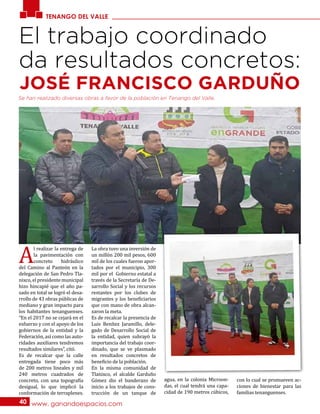TENANGO DEL VALLE
www. ganandoespacios.com40
El trabajo coordinado
da resultados concretos:
JOSÉ FRANCISCO GARDUÑO
A
l realizar la entrega de
la pavimentación con
concreto hidráulico
del Camino al Panteón en la
delegación de San Pedro Tla-
nixco, el presidente municipal
hizo hincapié que el año pa-
sado en total se logró el desa-
rrollo de 43 obras públicas de
mediano y gran impacto para
los habitantes tenanguenses.
“En el 2017 no se cejará en el
esfuerzo y con el apoyo de los
gobiernos de la entidad y la
Federación, así como las auto-
ridades auxiliares tendremos
resultados similares”, citó.
Es de recalcar que la calle
entregada tiene poco más
de 200 metros lineales y mil
240 metros cuadrados de
concreto, con una topografía
desigual, lo que implicó la
conformación de terraplenes.
La obra tuvo una inversión de
un millón 200 mil pesos, 600
mil de los cuales fueron apor-
tados por el municipio, 300
mil por el Gobierno estatal a
través de la Secretaría de De-
sarrollo Social y los recursos
restantes por los clubes de
migrantes y los beneficiarios
que con mano de obra alcan-
zaron la meta.
Es de recalcar la presencia de
Luis Benítez Jaramillo, dele-
gado de Desarrollo Social de
la entidad, quien subrayó la
importancia del trabajo coor-
dinado, que se ve plasmado
en resultados concretos de
beneficio de la población.
En la misma comunidad de
Tlanixco, el alcalde Garduño
Gómez dio el banderazo de
inicio a los trabajos de cons-
trucción de un tanque de
agua, en la colonia Microon-
das, el cual tendrá una capa-
cidad de 190 metros cúbicos,
con lo cual se promueven ac-
ciones de bienestar para las
familias tenanguenses.
Se han realizado diversas obras a favor de la población en Tenango del Valle.
 