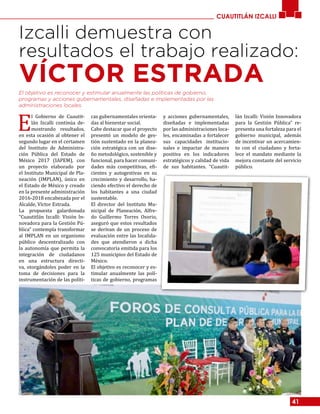 41
CUAUTITLÁN IZCALLI
Izcalli demuestra con
resultados el trabajo realizado:
VÍCTOR ESTRADA
E
l Gobierno de Cuautit-
lán Izcalli continúa de-
mostrando resultados,
en esta ocasión al obtener el
segundo lugar en el certamen
del Instituto de Administra-
ción Pública del Estado de
México 2017 (IAPEM), con
un proyecto elaborado por
el Instituto Municipal de Pla-
neación (IMPLAN), único en
el Estado de México y creado
en la presente administración
2016-2018 encabezada por el
Alcalde, Víctor Estrada.
La propuesta galardonada
“Cuautitlán Izcalli: Visión In-
novadora para la Gestión Pú-
blica” contempla transformar
al IMPLAN en un organismo
público descentralizado con
la autonomía que permita la
integración de ciudadanos
en una estructura directi-
va, otorgándoles poder en la
toma de decisiones para la
instrumentación de las políti-
cas gubernamentales orienta-
das al bienestar social.
Cabe destacar que el proyecto
presentó un modelo de ges-
tión sustentado en la planea-
ción estratégica con un dise-
ño metodológico, sostenible y
funcional, para hacer comuni-
dades más competitivas, efi-
cientes y autogestivas en su
crecimiento y desarrollo, ha-
ciendo efectivo el derecho de
los habitantes a una ciudad
sustentable.
El director del Instituto Mu-
nicipal de Planeación, Alfre-
do Guillermo Torres Osorio,
aseguró que estos resultados
se derivan de un proceso de
evaluación entre las localida-
des que atendieron a dicha
convocatoria emitida para los
125 municipios del Estado de
México.
El objetivo es reconocer y es-
timular anualmente las polí-
ticas de gobierno, programas
y acciones gubernamentales,
diseñadas e implementadas
por las administraciones loca-
les, encaminadas a fortalecer
sus capacidades institucio-
nales e impactar de manera
positiva en los indicadores
estratégicos y calidad de vida
de sus habitantes. “Cuautit-
lán Izcalli: Visión Innovadora
para la Gestión Pública” re-
presenta una fortaleza para el
gobierno municipal, además
de incentivar un acercamien-
to con el ciudadano y forta-
lece el mandato mediante la
mejora constante del servicio
público.
El objetivo es reconocer y estimular anualmente las políticas de gobierno,
programas y acciones gubernamentales, diseñadas e implementadas por las
administraciones locales.
 