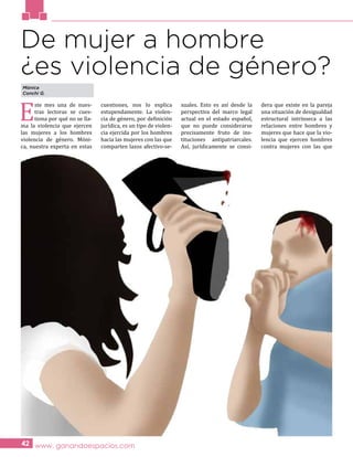 E
ste mes una de nues-
tras lectoras se cues-
tiona por qué no se lla-
ma la violencia que ejercen
las mujeres a los hombres
violencia de género. Móni-
ca, nuestra experta en estas
cuestiones, nos lo explica
estupendamente. La violen-
cia de género, por definición
jurídica, es un tipo de violen-
cia ejercida por los hombres
hacia las mujeres con las que
comparten lazos afectivo-se-
xuales. Esto es así desde la
perspectiva del marco legal
actual en el estado español,
que no puede considerarse
precisamente fruto de ins-
tituciones antipatriarcales.
Así, jurídicamente se consi-
dera que existe en la pareja
una situación de desigualdad
estructural intrínseca a las
relaciones entre hombres y
mujeres que hace que la vio-
lencia que ejercen hombres
contra mujeres con las que
www. ganandoespacios.com42
De mujer a hombre
¿es violencia de género?
Mónica
Conchi G.
 