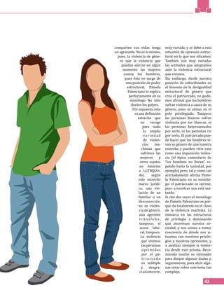 43
comparten sus vidas tenga
un agravante. No es lo mismo,
pues, la violencia de géne-
ro que la violencia que
puedan ejercer en algún
momento las mujeres
contra los hombres,
pues ésta no surge de
una posición de poder
estructural. Pamela
Palenciano lo explica
perfectamente en su
monólogo No sólo
duelen los golpes.
Por supuesto, esta
es una definición
estrecha que
no recoge
para nada
la amplia
va rieda d
de violen-
cias ma-
chistas que
sufrimos las
mujeres y
otros sujetos
no binarios
o LGTBQIA+.
Así, según
este estrecho
marco jurídi-
co, una vio-
lación de un
familiar o un
desconocido,
no es violen-
cia de género;
una agresión
t r á n s f o b a ,
tampoco; el
acoso labo-
ral, tampoco.
La violencia
que vivimos
las personas
oprimidas
por el pa-
t r i a rc a d o
es múltiple
y, desgra-
ciadamente,
muy variada, y se debe a esta
situación de opresión estruc-
tural en la que nos situamos.
También son muy variadas
las actitudes que adoptamos
ante la violencia estructural
que vivimos.
Sin embargo, desde nuestra
posición de subordinades en
el binomio de la desigualdad
estructural de género que
crea el patriarcado, no pode-
mos afirmar que los hombres
sufran violencia a causa de su
género, pues se sitúan en el
polo privilegiado. Tampoco
las personas blancas sufren
violencia por ser blancas, ni
las personas heterosexuales
por serlo, ni las personas cis
por serlo. El patriarcado pue-
de hacer que los hombres vi-
van su género de una manera
estrecha y pueden vivir esto
como una imposición violen-
cia (el típico comentario de
“los hombres no lloran”, re-
petido hasta la saciedad, por
ejemplo) pero, tal y como tan
acertadamente afirma Pame-
la Palenciano en su monólo-
go: el patriarcado os oprime,
pero a nosotras nos está ma-
tando.
Si cito dos veces el monólogo
de Pamela Palenciano es por-
que da totalmente en el clavo
de la violencia machista. La
enmarca en las estructuras
de privilegio y dominación
que atraviesan nuestra so-
ciedad, y nos anima a tomar
conciencia de dónde nos si-
tuamos con nuestros privile-
gios y nuestras opresiones, y
a analizar siempre la violen-
cia desde este prisma. Reco-
miendo mucho su visionado
para disipar algunas dudas y,
seguramente, para abrir algu-
nas otras sobre este tema tan
complejo.
 